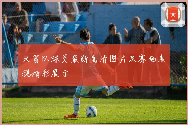 火箭队球员最新高清图片及赛场表现精彩展示