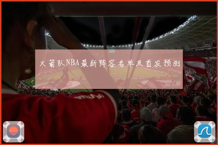火箭队NBA最新阵容名单及首发预测