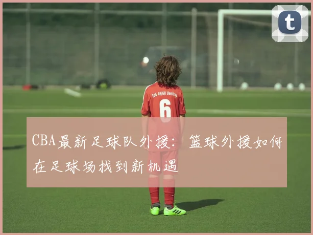CBA最新足球队外援：篮球外援如何在足球场找到新机遇