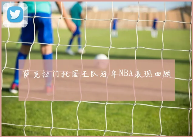 萨克拉门托国王队近年NBA表现回顾